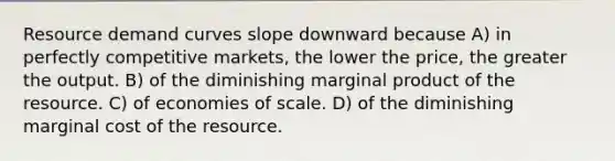 Resource demand curves slope downward because A) in perfectly competitive markets, the lower the price, the greater the output. B) of the diminishing marginal product of the resource. C) of economies of scale. D) of the diminishing marginal cost of the resource.