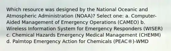 Which resource was designed by the National Oceanic and Atmospheric Administration (NOAA)? Select one: a. Computer-Aided Management of Emergency Operations (CAMEO) b. Wireless Information System for Emergency Responders (WISER) c. Chemical Hazards Emergency Medical Management (CHEMM) d. Palmtop Emergency Action for Chemicals (PEAC®)-WMD