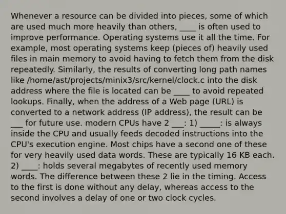 Whenever a resource can be divided into pieces, some of which are used much more heavily than others, ____ is often used to improve performance. Operating systems use it all the time. For example, most operating systems keep (pieces of) heavily used files in main memory to avoid having to fetch them from the disk repeatedly. Similarly, the results of converting long path names like /home/ast/projects/minix3/src/kernel/clock.c into the disk address where the file is located can be ____ to avoid repeated lookups. Finally, when the address of a Web page (URL) is converted to a network address (IP address), the result can be ___ for future use. modern CPUs have 2 ___: 1) _____: is always inside the CPU and usually feeds decoded instructions into the CPU's execution engine. Most chips have a second one of these for very heavily used data words. These are typically 16 KB each. 2) ____: holds several megabytes of recently used memory words. The difference between these 2 lie in the timing. Access to the first is done without any delay, whereas access to the second involves a delay of one or two clock cycles.