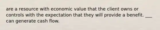 are a resource with economic value that the client owns or controls with the expectation that they will provide a benefit. ___ can generate cash flow.