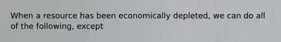 When a resource has been economically depleted, we can do all of the following, except