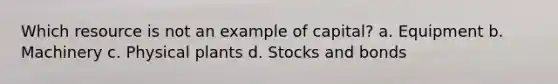 Which resource is not an example of capital? a. Equipment b. Machinery c. Physical plants d. Stocks and bonds