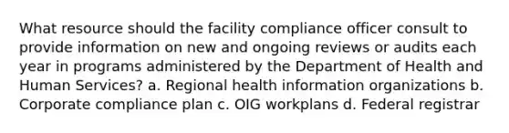 What resource should the facility compliance officer consult to provide information on new and ongoing reviews or audits each year in programs administered by the Department of Health and Human Services? a. Regional health information organizations b. Corporate compliance plan c. OIG workplans d. Federal registrar