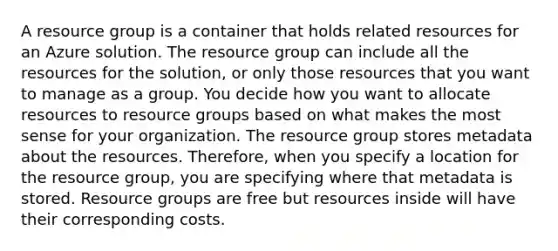 A resource group is a container that holds related resources for an Azure solution. The resource group can include all the resources for the solution, or only those resources that you want to manage as a group. You decide how you want to allocate resources to resource groups based on what makes the most sense for your organization. The resource group stores metadata about the resources. Therefore, when you specify a location for the resource group, you are specifying where that metadata is stored. Resource groups are free but resources inside will have their corresponding costs.