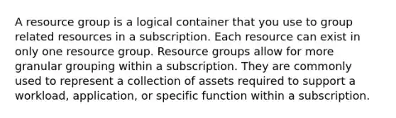 A resource group is a logical container that you use to group related resources in a subscription. Each resource can exist in only one resource group. Resource groups allow for more granular grouping within a subscription. They are commonly used to represent a collection of assets required to support a workload, application, or specific function within a subscription.