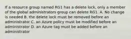 If a resource group named RG1 has a delete lock, only a member of the global administrators group can delete RG1. A. No change is needed B. the delete lock must be removed before an administrator C. an Azure policy must be modified before an administrator D. an Azure tag must be added before an administrator