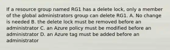 If a resource group named RG1 has a delete lock, only a member of the global administrators group can delete RG1. A. No change is needed B. the delete lock must be removed before an administrator C. an Azure policy must be modified before an administrator D. an Azure tag must be added before an administrator