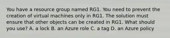 You have a resource group named RG1. You need to prevent the creation of virtual machines only in RG1. The solution must ensure that other objects can be created in RG1. What should you use? A. a lock B. an Azure role C. a tag D. an Azure policy