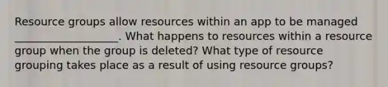 Resource groups allow resources within an app to be managed ___________________. What happens to resources within a resource group when the group is deleted? What type of resource grouping takes place as a result of using resource groups?