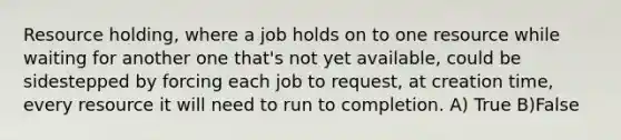 Resource holding, where a job holds on to one resource while waiting for another one that's not yet available, could be sidestepped by forcing each job to request, at creation time, every resource it will need to run to completion. A) True B)False