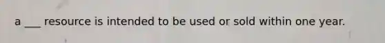 a ___ resource is intended to be used or sold within one year.