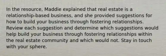 In the resource, Maddie explained that real estate is a relationship-based business, and she provided suggestions for how to build your business through fostering relationships. Review each suggestion and determine which suggestions would help build your business through fostering relationships within the real estate community and which would not. Stay in touch with your sphere.