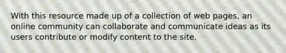 With this resource made up of a collection of web pages, an online community can collaborate and communicate ideas as its users contribute or modify content to the site.