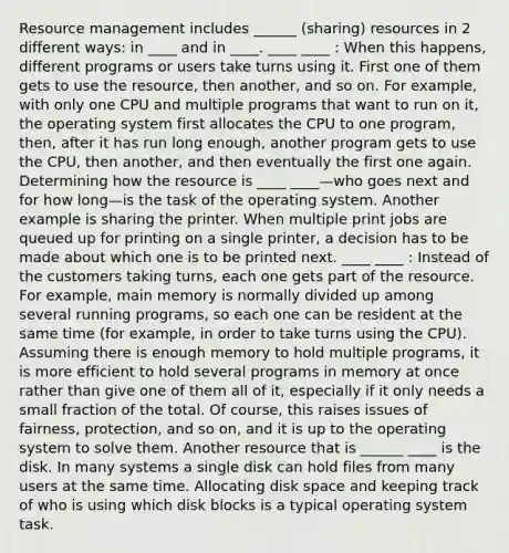 Resource management includes ______ (sharing) resources in 2 different ways: in ____ and in ____. ____ ____ : When this happens, different programs or users take turns using it. First one of them gets to use the resource, then another, and so on. For example, with only one CPU and multiple programs that want to run on it, the operating system first allocates the CPU to one program, then, after it has run long enough, another program gets to use the CPU, then another, and then eventually the first one again. Determining how the resource is ____ ____—who goes next and for how long—is the task of the operating system. Another example is sharing the printer. When multiple print jobs are queued up for printing on a single printer, a decision has to be made about which one is to be printed next. ____ ____ : Instead of the customers taking turns, each one gets part of the resource. For example, main memory is normally divided up among several running programs, so each one can be resident at the same time (for example, in order to take turns using the CPU). Assuming there is enough memory to hold multiple programs, it is more efficient to hold several programs in memory at once rather than give one of them all of it, especially if it only needs a small fraction of the total. Of course, this raises issues of fairness, protection, and so on, and it is up to the operating system to solve them. Another resource that is ______ ____ is the disk. In many systems a single disk can hold files from many users at the same time. Allocating disk space and keeping track of who is using which disk blocks is a typical operating system task.