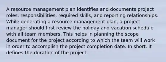 A resource management plan identifies and documents project roles, responsibilities, required skills, and reporting relationships. While generating a resource management plan, a project manager should first review the holiday and vacation schedule with all team members. This helps in planning the scope document for the project according to which the team will work in order to accomplish the project completion date. In short, it defines the duration of the project.