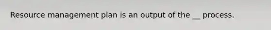 Resource management plan is an output of the __ process.