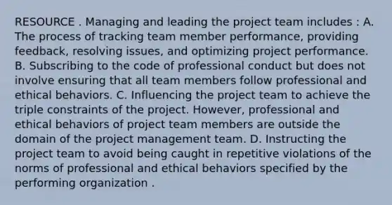 RESOURCE . Managing and leading the project team includes : A. The process of tracking team member performance, providing feedback, resolving issues, and optimizing project performance. B. Subscribing to the code of professional conduct but does not involve ensuring that all team members follow professional and ethical behaviors. C. Influencing the project team to achieve the triple constraints of the project. However, professional and ethical behaviors of project team members are outside the domain of the project management team. D. Instructing the project team to avoid being caught in repetitive violations of the norms of professional and ethical behaviors specified by the performing organization .