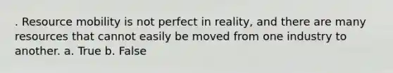 . Resource mobility is not perfect in reality, and there are many resources that cannot easily be moved from one industry to another. a. True b. False