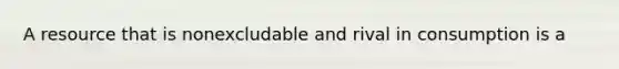 A resource that is nonexcludable and rival in consumption is a