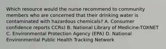 Which resource would the nurse recommend to community members who are concerned that their drinking water is contaminated with hazardous chemicals? A. Consumer confidence reports CCRs) B. National Library of Medicine-TOXNET C. Environmental Protection Agency (EPA) D. National Environmental Public Health Tracking Network