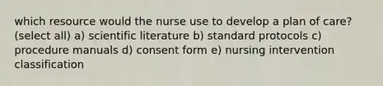 which resource would the nurse use to develop a plan of care? (select all) a) scientific literature b) standard protocols c) procedure manuals d) consent form e) nursing intervention classification