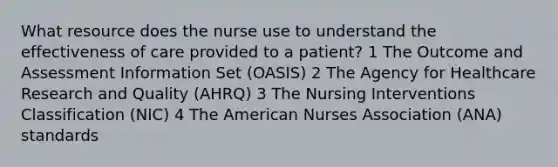 What resource does the nurse use to understand the effectiveness of care provided to a patient? 1 The Outcome and Assessment Information Set (OASIS) 2 The Agency for Healthcare Research and Quality (AHRQ) 3 The Nursing Interventions Classification (NIC) 4 The American Nurses Association (ANA) standards