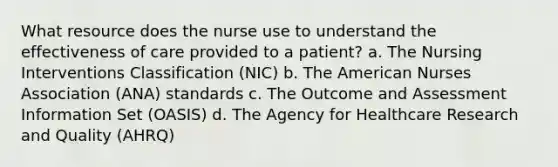 What resource does the nurse use to understand the effectiveness of care provided to a patient? a. The Nursing Interventions Classification (NIC) b. The American Nurses Association (ANA) standards c. The Outcome and Assessment Information Set (OASIS) d. The Agency for Healthcare Research and Quality (AHRQ)