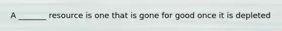 A _______ resource is one that is gone for good once it is depleted