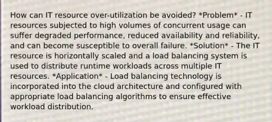 How can IT resource over-utilization be avoided? *Problem* - IT resources subjected to high volumes of concurrent usage can suffer degraded performance, reduced availability and reliability, and can become susceptible to overall failure. *Solution* - The IT resource is horizontally scaled and a load balancing system is used to distribute runtime workloads across multiple IT resources. *Application* - Load balancing technology is incorporated into the cloud architecture and configured with appropriate load balancing algorithms to ensure effective workload distribution.