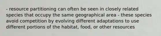 - resource partitioning can often be seen in closely related species that occupy the same geographical area - these species avoid competition by evolving different adaptations to use different portions of the habitat, food, or other resources