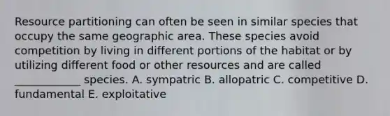 Resource partitioning can often be seen in similar species that occupy the same geographic area. These species avoid competition by living in different portions of the habitat or by utilizing different food or other resources and are called ____________ species. A. sympatric B. allopatric C. competitive D. fundamental E. exploitative