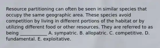 Resource partitioning can often be seen in similar species that occupy the same geographic area. These species avoid competition by living in different portions of the habitat or by utilizing different food or other resources. They are referred to as being ____________ A. sympatric. B. allopatric. C. competitive. D. fundamental. E. exploitative.