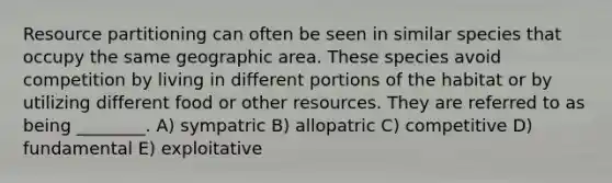 Resource partitioning can often be seen in similar species that occupy the same geographic area. These species avoid competition by living in different portions of the habitat or by utilizing different food or other resources. They are referred to as being ________. A) sympatric B) allopatric C) competitive D) fundamental E) exploitative