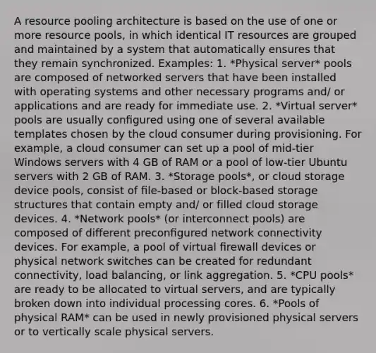 A resource pooling architecture is based on the use of one or more resource pools, in which identical IT resources are grouped and maintained by a system that automatically ensures that they remain synchronized. Examples: 1. *Physical server* pools are composed of networked servers that have been installed with operating systems and other necessary programs and/ or applications and are ready for immediate use. 2. *Virtual server* pools are usually conﬁgured using one of several available templates chosen by the cloud consumer during provisioning. For example, a cloud consumer can set up a pool of mid-tier Windows servers with 4 GB of RAM or a pool of low-tier Ubuntu servers with 2 GB of RAM. 3. *Storage pools*, or cloud storage device pools, consist of ﬁle-based or block-based storage structures that contain empty and/ or filled cloud storage devices. 4. *Network pools* (or interconnect pools) are composed of different preconﬁgured network connectivity devices. For example, a pool of virtual ﬁrewall devices or physical network switches can be created for redundant connectivity, load balancing, or link aggregation. 5. *CPU pools* are ready to be allocated to virtual servers, and are typically broken down into individual processing cores. 6. *Pools of physical RAM* can be used in newly provisioned physical servers or to vertically scale physical servers.