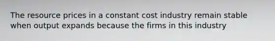 The resource prices in a constant cost industry remain stable when output expands because the firms in this industry