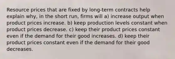 Resource prices that are fixed by long-term contracts help explain why, in the short run, firms will a) increase output when product prices increase. b) keep production levels constant when product prices decrease. c) keep their product prices constant even if the demand for their good increases. d) keep their product prices constant even if the demand for their good decreases.