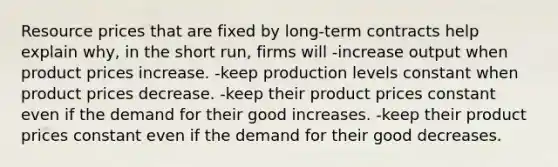 Resource prices that are fixed by long-term contracts help explain why, in the short run, firms will -increase output when product prices increase. -keep production levels constant when product prices decrease. -keep their product prices constant even if the demand for their good increases. -keep their product prices constant even if the demand for their good decreases.