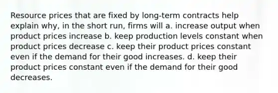 Resource prices that are fixed by long-term contracts help explain why, in the short run, firms will a. increase output when product prices increase b. keep production levels constant when product prices decrease c. keep their product prices constant even if the demand for their good increases. d. keep their product prices constant even if the demand for their good decreases.