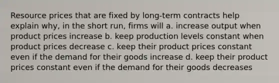 Resource prices that are fixed by long-term contracts help explain why, in the short run, firms will a. increase output when product prices increase b. keep production levels constant when product prices decrease c. keep their product prices constant even if the demand for their goods increase d. keep their product prices constant even if the demand for their goods decreases