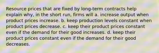 Resource prices that are fixed by long-term contracts help explain why, in the short run, firms will a. increase output when product prices increase. b. keep production levels constant when product prices decrease. c. keep their product prices constant even if the demand for their good increases. d. keep their product prices constant even if the demand for their good decreases.