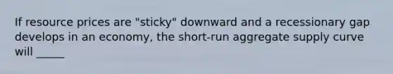 If resource prices are "sticky" downward and a recessionary gap develops in an economy, the short-run aggregate supply curve will _____