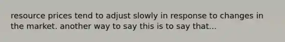 resource prices tend to adjust slowly in response to changes in the market. another way to say this is to say that...