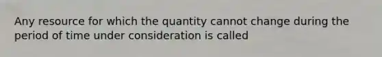 Any resource for which the quantity cannot change during the period of time under consideration is called