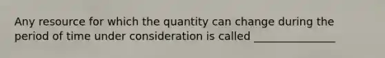 Any resource for which the quantity can change during the period of time under consideration is called _______________