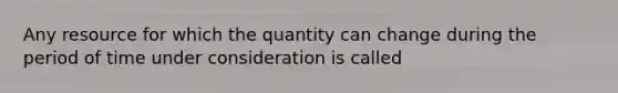 Any resource for which the quantity can change during the period of time under consideration is called