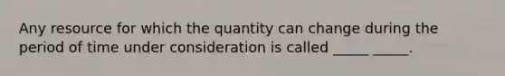 Any resource for which the quantity can change during the period of time under consideration is called _____ _____.