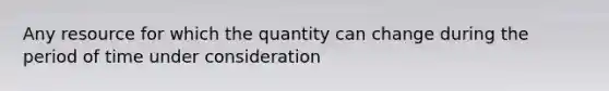 Any resource for which the quantity can change during the period of time under consideration