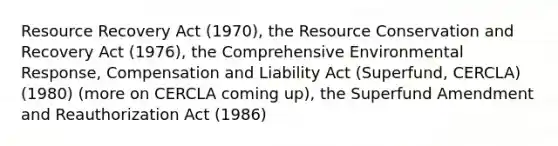 Resource Recovery Act (1970), the Resource Conservation and Recovery Act (1976), the Comprehensive Environmental Response, Compensation and Liability Act (Superfund, CERCLA) (1980) (more on CERCLA coming up), the Superfund Amendment and Reauthorization Act (1986)