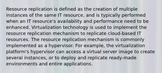 Resource replication is defined as the creation of multiple instances of the same IT resource, and is typically performed when an IT resource's availability and performance need to be enhanced. Virtualization technology is used to implement the resource replication mechanism to replicate cloud-based IT resources. The resource replication mechanism is commonly implemented as a hypervisor. For example, the virtualization platform's hypervisor can access a virtual server image to create several instances, or to deploy and replicate ready-made environments and entire applications.