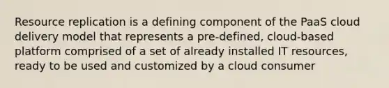 Resource replication is a defining component of the PaaS cloud delivery model that represents a pre-defined, cloud-based platform comprised of a set of already installed IT resources, ready to be used and customized by a cloud consumer